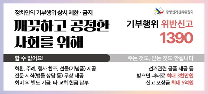 정치인의 기부행위 상시제한 금지 깨끗하고 공정한 사회를 위해 할수없어요! 화환, 주례, 행사 찬조, 선물(기념품)제공, 전문 지식(법률 상담 등) 무상 제공 회비 외 별도 기금, 타 교회 헌금 납부 주는 것도, 받는 것도 안됩니다 선거관련 금품 제공 등 받으면 과태료 최대 3천만원 신고 포상금 최대 5억원 기부행위 위반신고 1390 