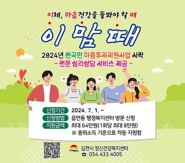 이제 마음건강을 돌아봐야 할 때 이맘때 2024년 전국민 마음투자지원사업 시작 - 전문심리상담 서비스 제공- 신청기간 : 2024.7.1.~ / 신청방법 : 읍면동 행정복지센터 방문 신청 / 지원금액 : 최대 64만원 (1회당 최대 8만원) ※ 중위소득 기준으로 차등 지원함 / 김천시 정신건강복지센터 054.433.4005 