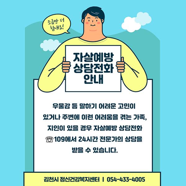 자살예방 상담전화안내 우울감 등 말하기 어려운 고민이 있거나 주변에 이런 어려움을 겪는 가족, 지인이 있을 경우 자살예방 상담전화 ☏109에서 24시간 전문가의 상담을 받을 수 있습니다. 김천시 정신건강복지센터 054-433-4005 