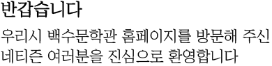 반갑습니다. 우리시 백수문학관 홈페이지를 방문해 주신 네티즌 여러분을 진심으로 환영합니다