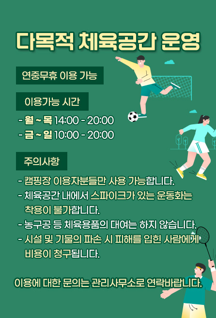 다목적 체육공간 운영 연중무휴 이용 가능 이용가능 시간 -월~목14:00-20:00 -금~일10:00-20:00 주의사항 캠핑장 이용자분들만 사용 가능합니다. 체육공간 내에서 스파이크가 있는 운동화는 착용이 불가합니다. 농구공 등 체육용품의 대여는 하지 않습니다. 시설 및 기물의 파손 시 피해를 입힌 사람에게 비용이 청구됩니다. 이용에 대한 문의는 관리사무소로 연락바랍니다.