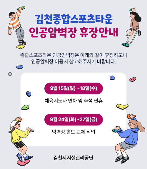 [김천종합스포츠타운 인공암벽장 휴장안내] 종합스포츠타운 인공암벽장은 아래와 같이 휴장하오니 인공암벽장 이용시 참고해주시기 바랍니다. / 9월 15일(일) ~18일(수): 체육지도자 연차 및 추석 연휴 / 9월 24일(화)~27일(금) : 암벽장 홀드 교체 작업 [김천시시설관리공단]