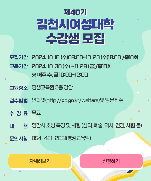 제40기 김천시여성대학 수강생 모집 모집기간:2024. 10. 16.(수)09:00~10. 23.(수)18:00 /총10회, 교육기간:2024. 10. 30.(수) ~ 11. 29.(금)/총10회 ※매주 수, 금 10:00~12:00, 교육장소: 평생교육원 3층 강당, 접수방법:인터넷(http://gc.go.kr/welfare)및 방문접수, 수강료:무료, 내용:유명강사 초빙 특강 및 체험(심리, 예술, 역사, 건강, 체험 등), 문의사항 : 054-421-2631(평생교육팀) 자세히보기, 신청하기