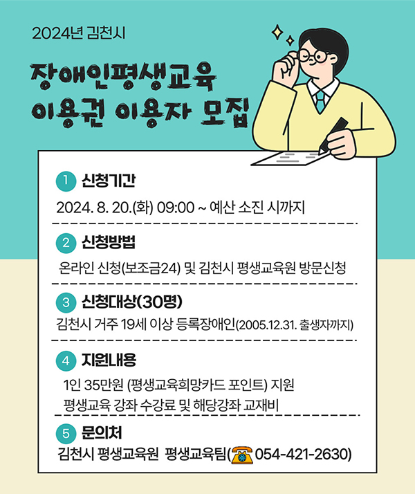 [2024년 김천시 장애인평생교육 이용권 이용자 모집] 1.신청기간 : 2024. 8. 20.(화) 09:00~예산 소진 시까지 / 2. 신청방법 : 온라인 신청(보조금24) 및 김천시 평생교육원 방문신청 / 3. 신청대상(30명) : 김천시 거주 19세 이상 등록장애인(2005.12.31. 출생자까지) / 4. 지원내용 : 1인 35만원(평생교육희망카드 포인트) 지원, 평생교육 강좌 수강료 및 해당강좌 교재비 / 5. 문의처 : 김천시 평생교육원 평생교육팀(☎054-421-2630)