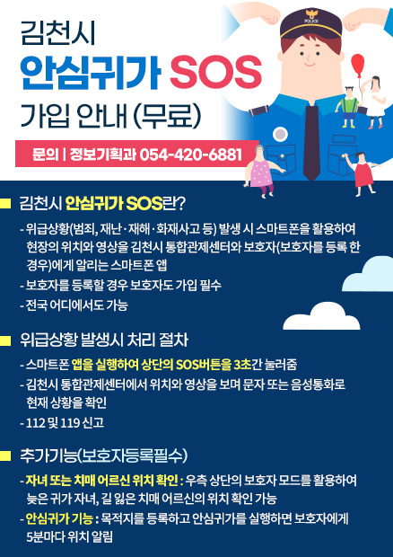 김천시 안심귀가 SOS 가입 안내(무료) - 문의 : 정보기획과 054-420-6881 / 김천시 안심귀가 SOS란? 위급상황(범죄, 재난·재해·화재사고 등) 발생 시 스마트폰을 활용하여 현장의 위치와 영상을 김천시 통합관제센터와 보호자(보호자를 등록한 경우)에게 알리는 스마트폰앱, 보호자를 등록할 경우 보호자도 가입 필수, 전국 어디에서도 가능 / 위급상황 발생시 처리 절차 : 스마트폰 앱을 실행하여 상단의 SOS버튼을 3초간 눌러줌, 김천시 통합관제센터에서 위치와 영상을 보며 문자 또는 음성통화로 현재 상황 확인, 112 및 119신고 / 추가기능(보호자 등록 필수) : 자녀 또는 치매 어르신 위치 확인 : 우측 상단의 보호자 모드를 활용하여 늦은 귀가 자녀, 길 잃은 치매 어르신의 위치 확인 가능, 안심귀가 기능 : 목적지를 등록하고 안심귀가를 실행하면 보호자에게 5분마다 위치 알림