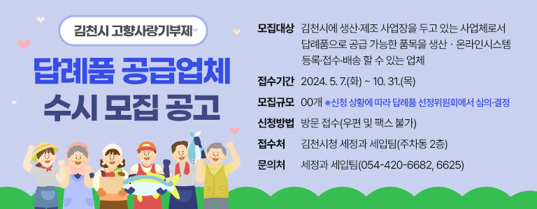 김천시 고향사랑기부제 답례품 공급업체 수시 모집 공고 모집대상 김천시에 생산·제조 사업장을 두고 있는 사업체로서 답례품으로 공급 가능한 품목을 생산ㆍ온라인시스템 등록·접수·배송 할 수 있는 업체 접수기간 2024. 5. 7.(화) ~ 10. 31.(목) 모집규모 00개 ※신청 상황에 따라 답례품 선정위원회에서 심의·결정 신청방법 방문 접수(우편 및 팩스 불가) 접수처 김천시청 세정과 세입팀(주차동 2층) 문의처 세정과 세입팀(054-420-6682, 6625)