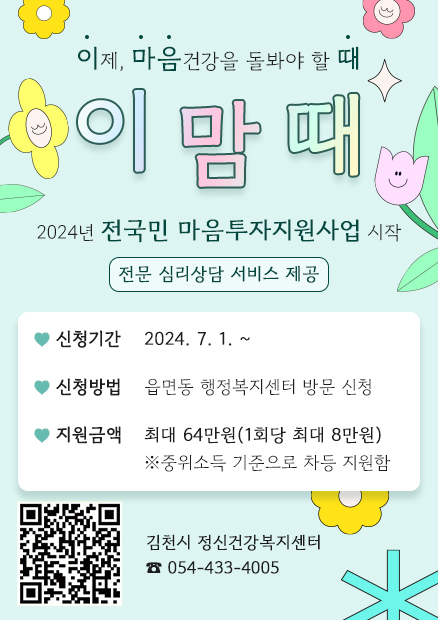 이제, 마음건강을 돌봐야 할 때 - 이맘때 2024년 전국민 마음투자지원사업 전문 심리상담 서비스 제공 ♥신청기간 : 2024. 7. 1. ~ ♥신청방법 : 읍면동 행정복지센터 방문 신청 ♥지원금액 : 최대 64만원(1회당 최대 8만원) ※중위소득 기준으로 차등 지원함 (https://www.socialservice.or.kr:444/user/htmlEditor/rssi/view2.do?p_sn=71 QR코드) 김천시 정신건강복지센터 ☎ 054-433-4005