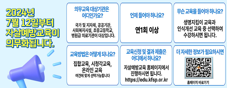 24년 7월 12일부터 자살예방교육이 의무화됩니다. 의무교육대상기관은 어디인가요? 국가 및 지자체, 공공기관, 사회복지시설, 초중고등학교, 병원급 의료기관이 대상입니다. 언제들어야하나요? 연1회 이상 무슨교육을 들어야 하나요? 생명지킴이 교육과 인식개선 교육 중 선택하여 수강하시면 됩니다. 교육방법은 어떻게 되나요? 집합교육, 시청각교육, 온라인교육, 여건에 맞게 선택가능합니다. 교육신청 및 결과제출은 어디에서 하나요? 자살예방교육 홈페이지에서 진행하시면 됩니다. https://edu.kfsp.or.kr 더자세한 정보가 필요하시면 홈페이지 바로가기 (QR코드 링크 https://edu.kfsp.or.kr)