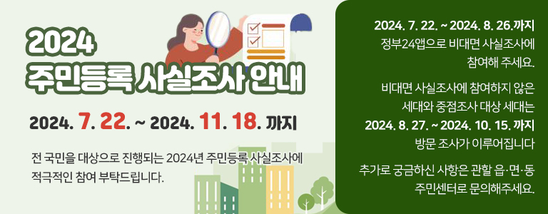 2024 주민등록 사실조사 안내 2024. 7. 22. ~ 2024. 11. 18. 까지 전 국민을 대상으로 진행되는 2024년 주민등록 사실조사에 적극적인 참여 부탁드립니다. 2024. 7. 22. ~ 2024. 8. 26.까지 정부24앱으로 비대면 사실조사에 참여해 주세요. 비대면 사실조사에 참여하지 않은 세대와 중점조사 대상 세대는 2024. 8. 27. ~ 2024. 10. 15. 까지 방문 조사가 이루어집니다 추가로 궁금하신 사항은 관할 읍·면·동 주민센터로 문의해주세요.